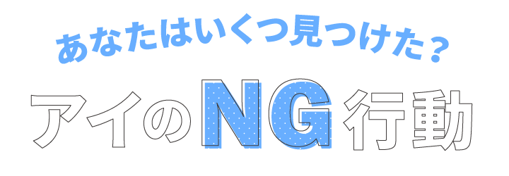 あなたはいくつ見つけた？アイのNG行動