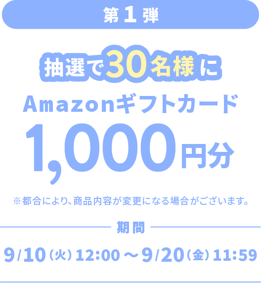 第1弾 抽選で30名様に Amazonギフトカード1,000円分 期間 9/10（火）12:00～9/20（金）11:59